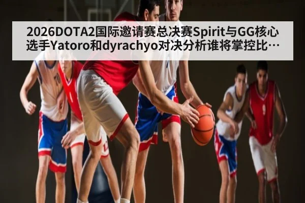 2026DOTA2国际邀请赛总决赛Spirit与GG核心选手Yatoro和dyrachyo对决分析谁将掌控比赛节奏 - ng28